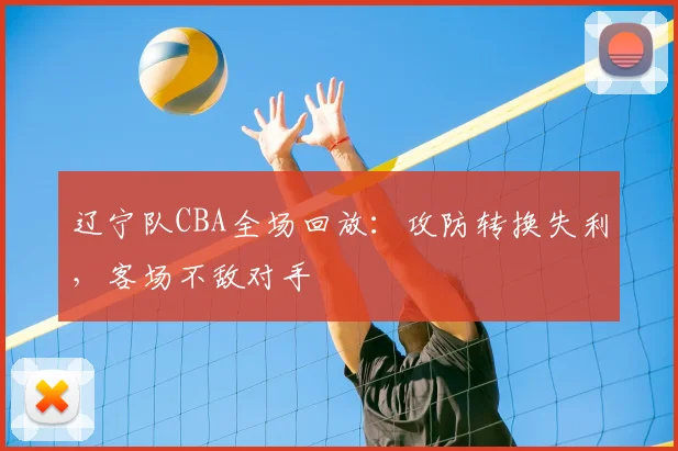辽宁队CBA全场回放:攻防转换失利,客场不敌对手