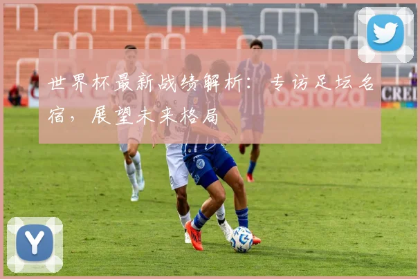 世界杯最新战绩解析：专访足坛名宿，展望未来格局