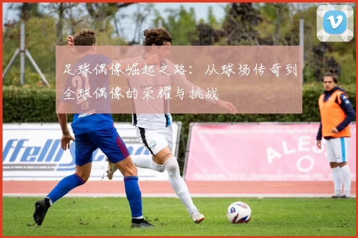 足球偶像崛起之路：从球场传奇到全球偶像的荣耀与挑战