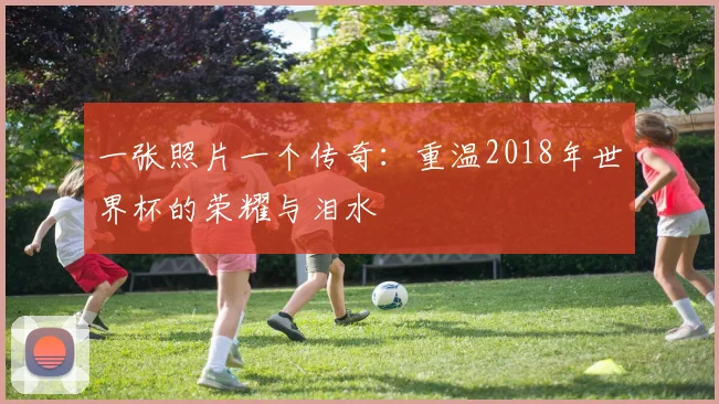 一张照片一个传奇：重温2018年世界杯的荣耀与泪水