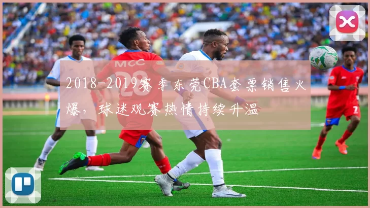 2018-2019赛季东莞CBA套票销售火爆，球迷观赛热情持续升温