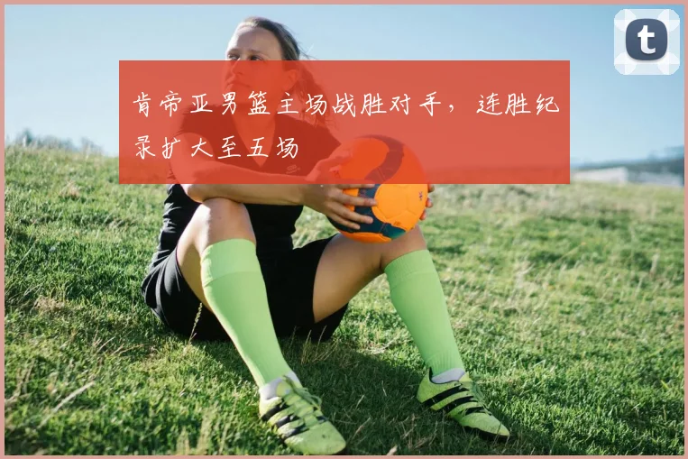 肯帝亚男篮主场战胜对手，连胜纪录扩大至五场