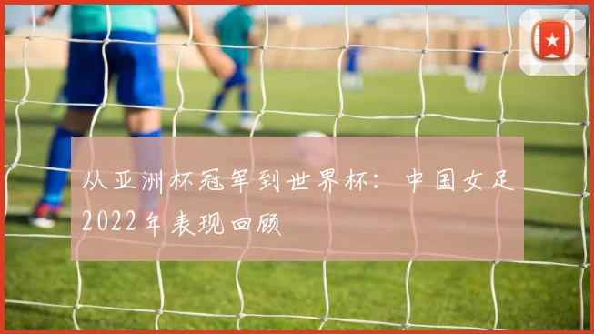 从亚洲杯冠军到世界杯：中国女足2022年表现回顾