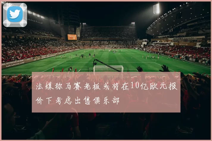 法媒称马赛老板或将在10亿欧元报价下考虑出售俱乐部