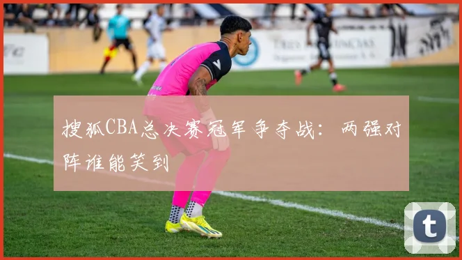 搜狐CBA总决赛冠军争夺战:两强对阵谁能笑到