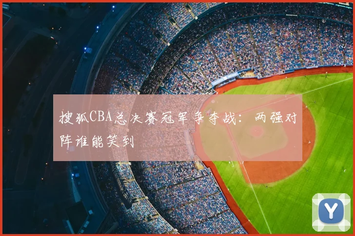 搜狐CBA总决赛冠军争夺战:两强对阵谁能笑到