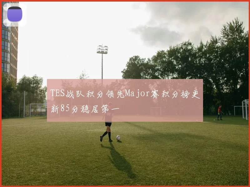 TES战队积分领先Major赛积分榜更新85分稳居第一