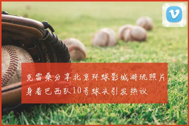 克雷桑分享北京环球影城游玩照片身着巴西队10号球衣引发热议