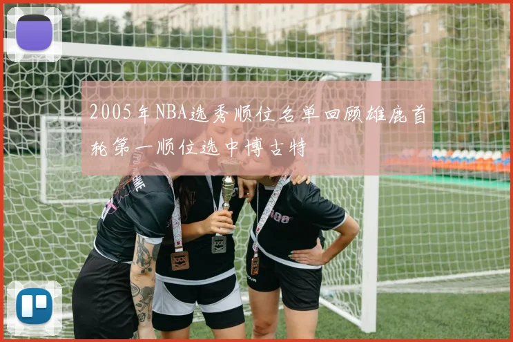 2005年NBA选秀顺位名单回顾雄鹿首轮第一顺位选中博古特