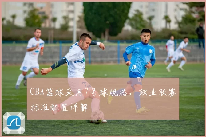 CBA篮球采用7号球规格，职业联赛标准配置详解