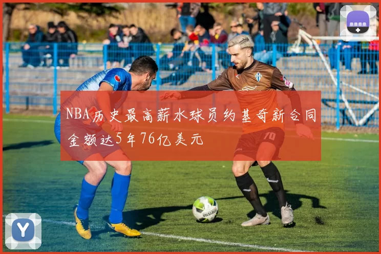NBA历史最高薪水球员约基奇新合同金额达5年76亿美元