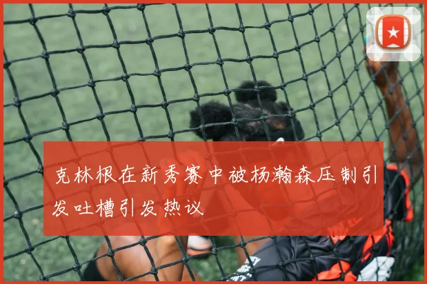 克林根在新秀赛中被杨瀚森压制引发吐槽引发热议