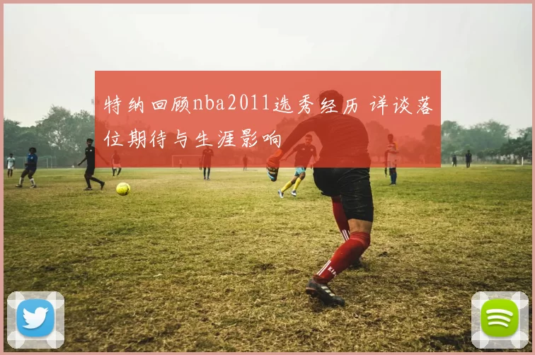 特纳回顾nba2011选秀经历 详谈落位期待与生涯影响