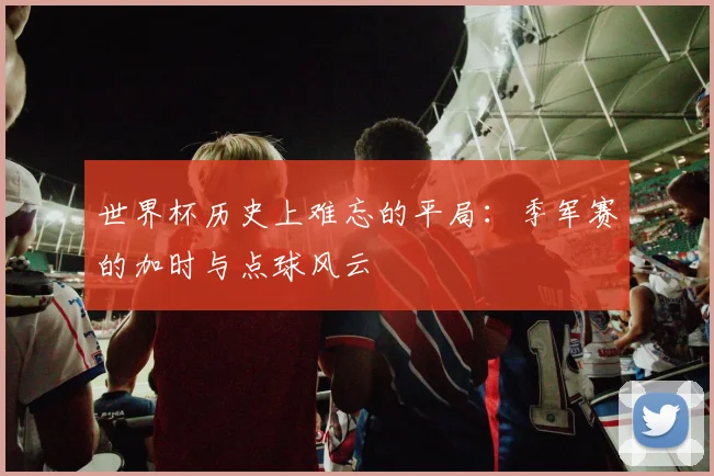 世界杯历史上难忘的平局:季军赛的加时与点球风云
