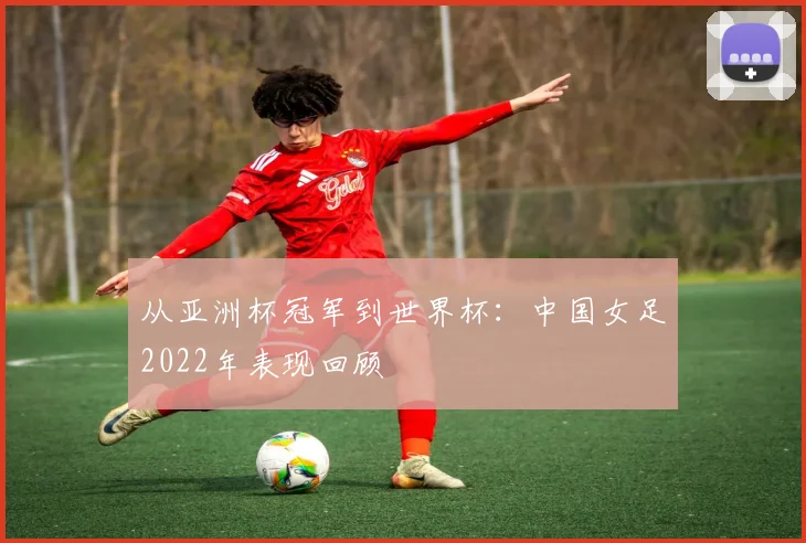 从亚洲杯冠军到世界杯:中国女足2022年表现回顾