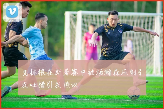 克林根在新秀赛中被杨瀚森压制引发吐槽引发热议