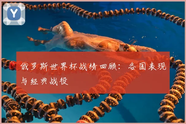 俄罗斯世界杯战绩回顾：各国表现与经典战役