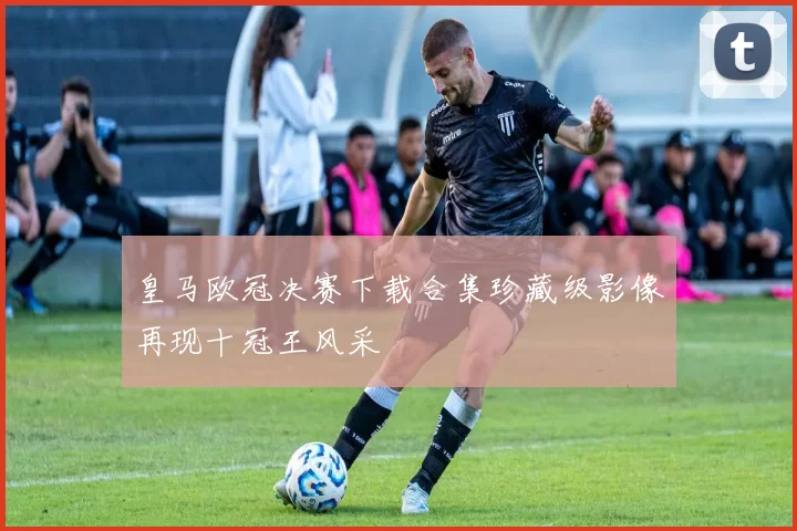 皇马欧冠决赛下载合集珍藏级影像再现十冠王风采