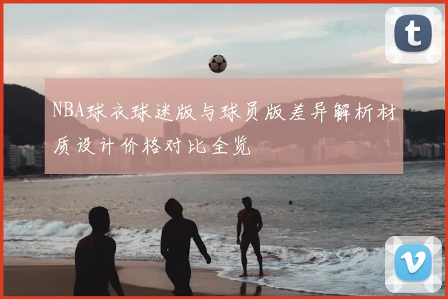 NBA球衣球迷版与球员版差异解析材质设计价格对比全览