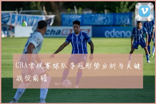 CBA常规赛球队争冠形势分析与关键战役前瞻