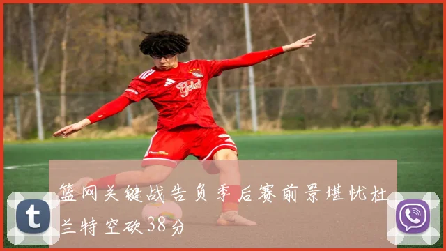 篮网关键战告负季后赛前景堪忧杜兰特空砍38分