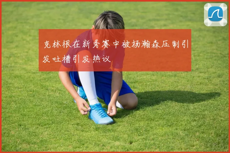 克林根在新秀赛中被杨瀚森压制引发吐槽引发热议