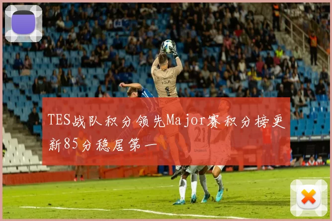 TES战队积分领先Major赛积分榜更新85分稳居第一