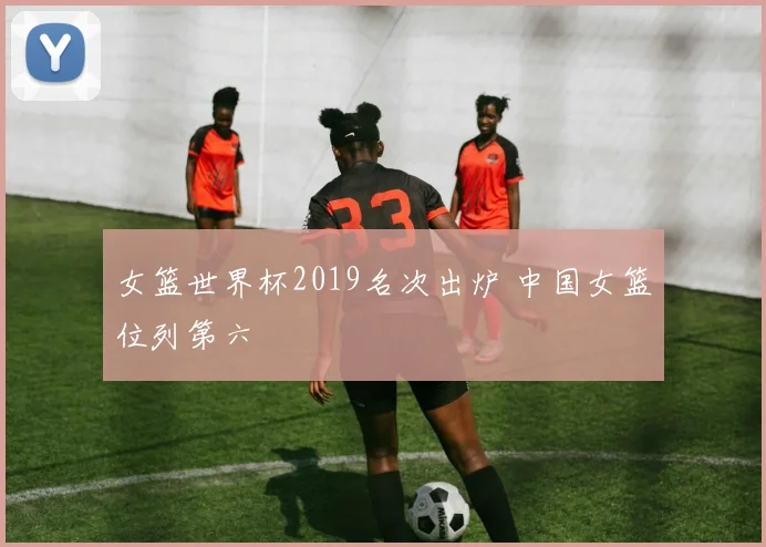 女篮世界杯2019名次出炉 中国女篮位列第六