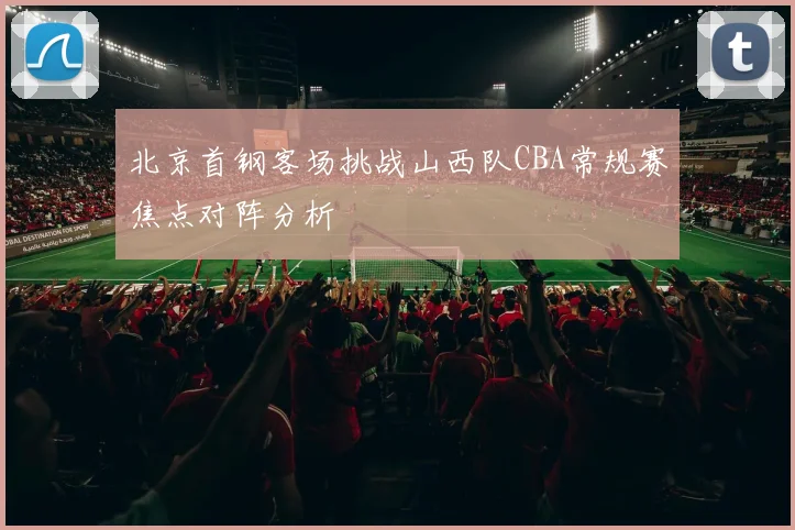 北京首钢客场挑战山西队CBA常规赛焦点对阵分析