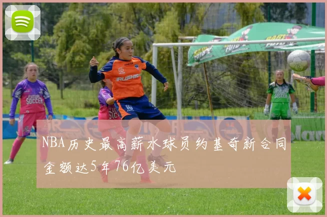 NBA历史最高薪水球员约基奇新合同金额达5年76亿美元