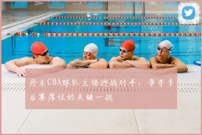 丹东CBA球队主场迎战对手，争夺季后赛席位的关键一战