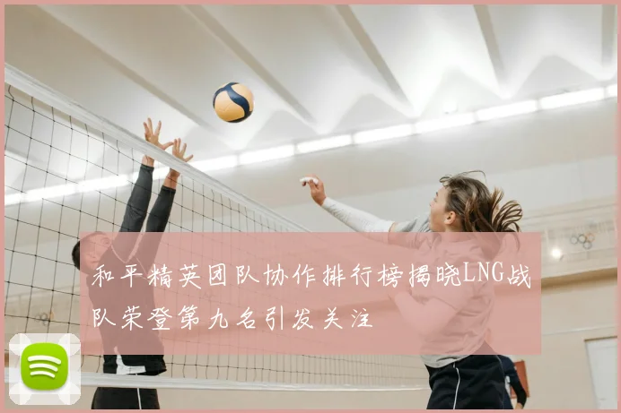 和平精英团队协作排行榜揭晓LNG战队荣登第九名引发关注