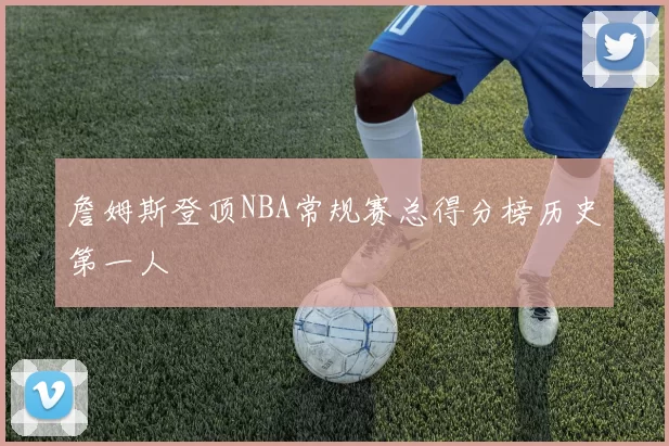 詹姆斯登顶NBA常规赛总得分榜历史第一人