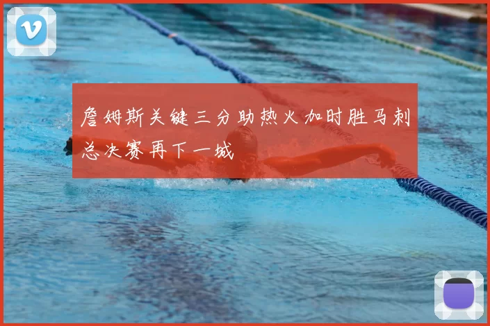 詹姆斯关键三分助热火加时胜马刺总决赛再下一城