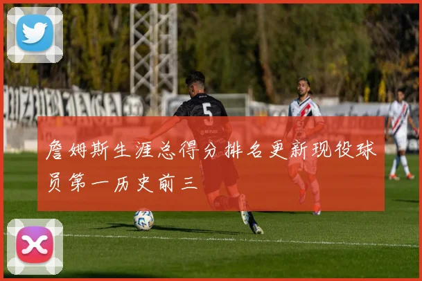 詹姆斯生涯总得分排名更新现役球员第一历史前三