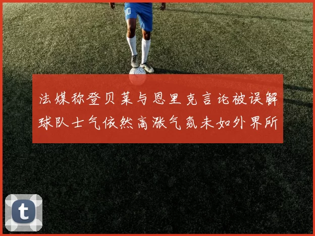 法媒称登贝莱与恩里克言论被误解球队士气依然高涨气氛未如外界所想紧张
