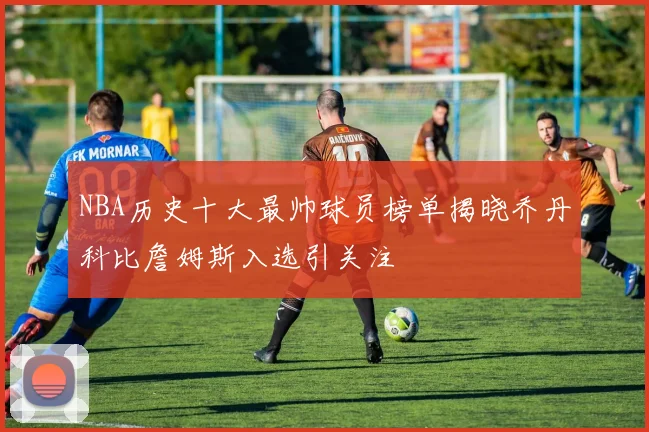 NBA历史十大最帅球员榜单揭晓乔丹科比詹姆斯入选引关注