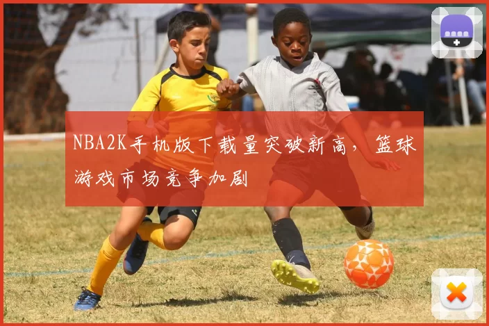 NBA2K手机版下载量突破新高，篮球游戏市场竞争加剧