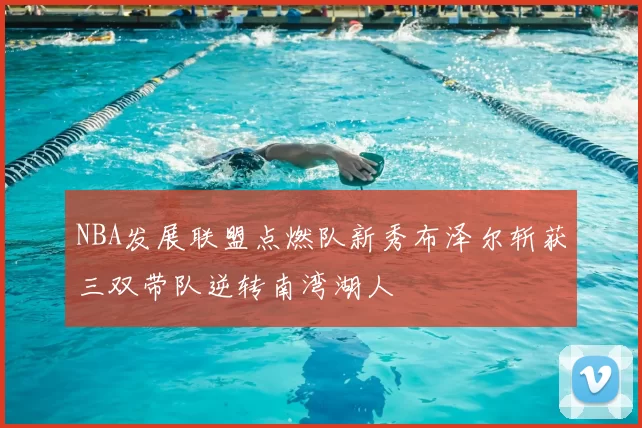 NBA发展联盟点燃队新秀布泽尔斩获三双带队逆转南湾湖人