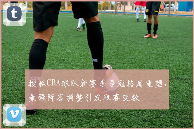 搜狐CBA球队新赛季争冠格局重塑,豪强阵容调整引发联赛变数
