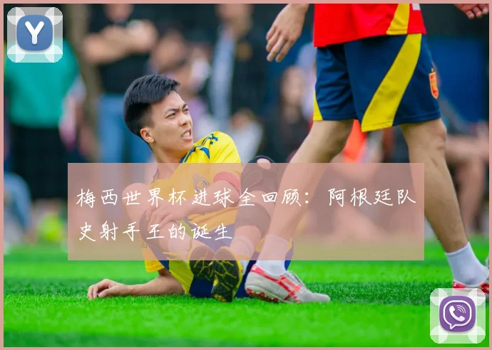 梅西世界杯进球全回顾：阿根廷队史射手王的诞生