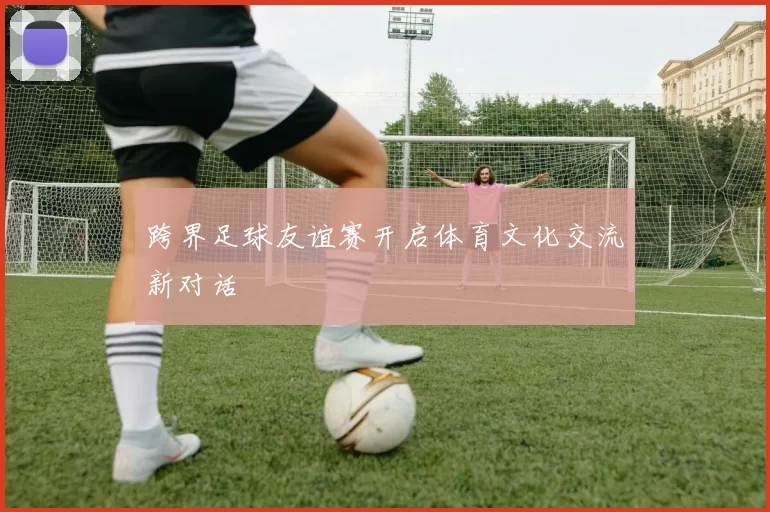 跨界足球友谊赛开启体育文化交流新对话