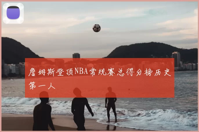 詹姆斯登顶NBA常规赛总得分榜历史第一人