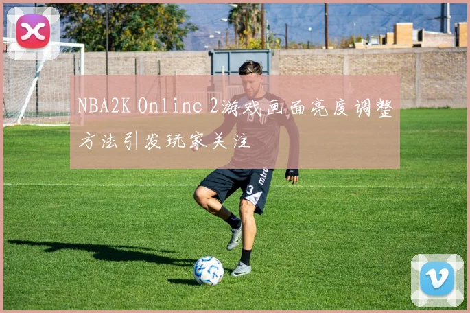 NBA2K Online 2游戏画面亮度调整方法引发玩家关注