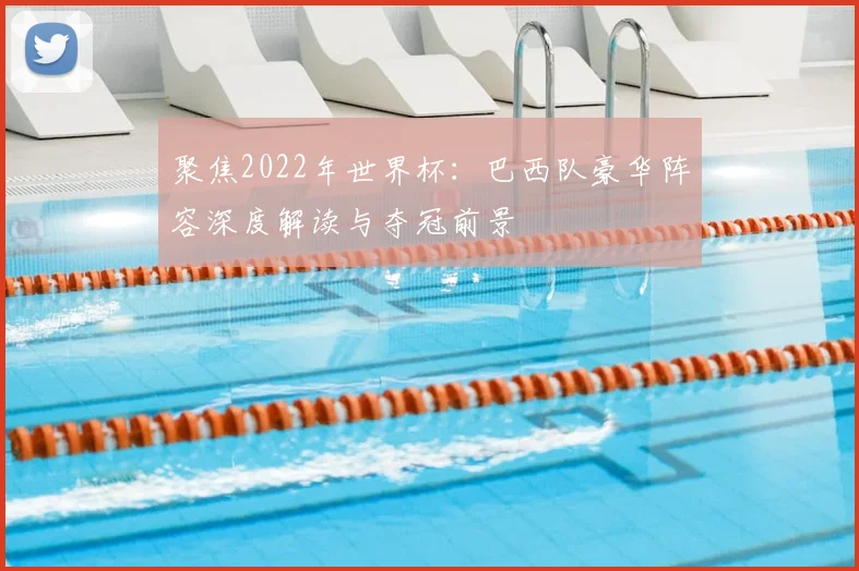 聚焦2022年世界杯：巴西队豪华阵容深度解读与夺冠前景