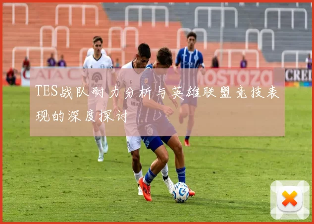 TES战队耐力分析与英雄联盟竞技表现的深度探讨
