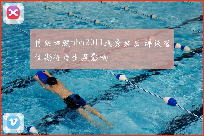 特纳回顾nba2011选秀经历 详谈落位期待与生涯影响