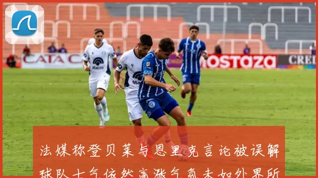 法媒称登贝莱与恩里克言论被误解球队士气依然高涨气氛未如外界所想紧张