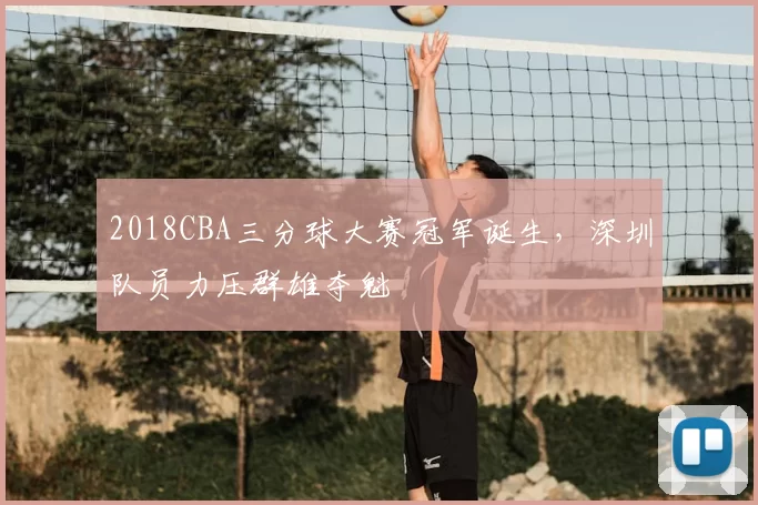 2018CBA三分球大赛冠军诞生，深圳队员力压群雄夺魁
