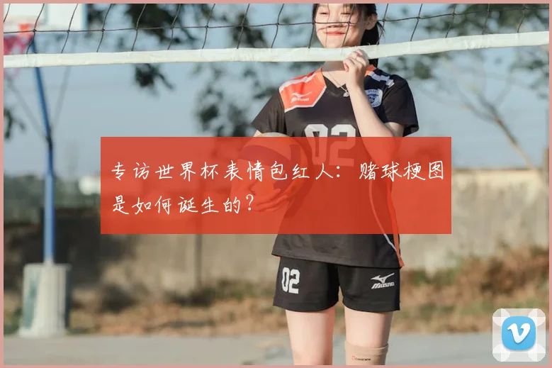 专访世界杯表情包红人：赌球梗图是如何诞生的？